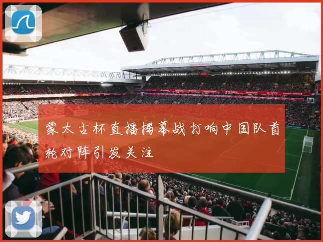 蒙太古杯直播揭幕战打响中国队首轮对阵引发关注