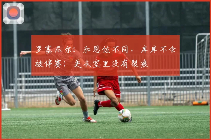 罗塞尼尔：和恩佐不同，库库不会被停赛；更衣室里没有裂痕