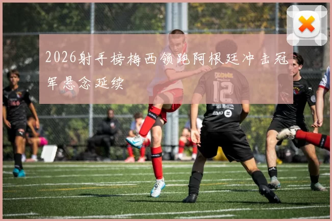 2026射手榜梅西领跑阿根廷冲击冠军悬念延续